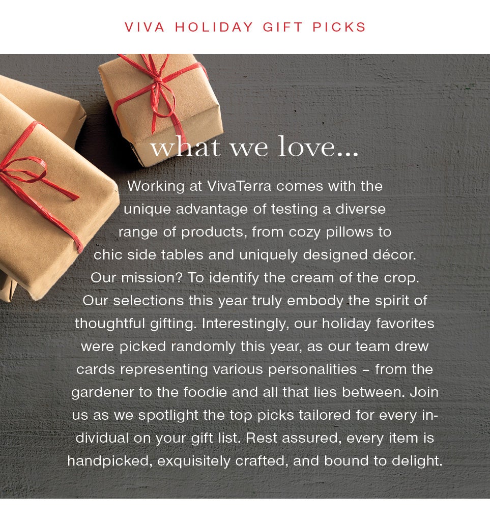 Viva Holiday Gift Picks< br/><br />what we love…<br /><br />Working at VivaTerra comes with the unique advantage of testing a diverse range of products, from cozy pillows to chic side tables and uniquely designed décor. Our mission? To identify the cream of the crop. Our selections this year truly embody the spirit of thoughtful gifting. Interestingly, our holiday favorites were picked randomly this year, as our team drew cards representing various personalities – from the gardener to the foodie and all that lies between. Join us as we spotlight the top picks tailored for every individual on your gift list. Rest assured, every item is handpicked, exquisitely crafted, and bound to delight.