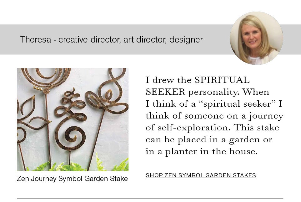 Theresa - creative director, art director, designer. I drew the SPIRITUAL SEEKER personality. When I think of a “spiritual seeker” I think of someone on a journey of self-exploration. This stake can be placed in a garden or in a planter in the house. Image of Theresa and Zen Journey Symbol Garden Stake