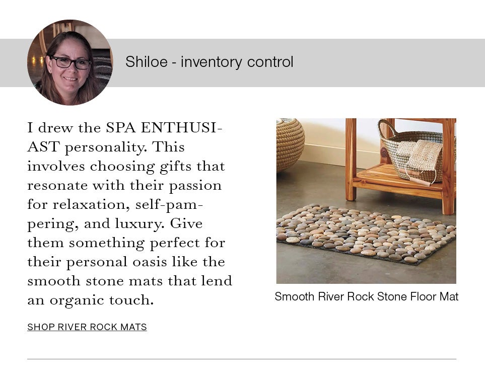 Shiloe - inventory control
I drew the SPA ENTHUSIAST personality. This involves choosing gifts that resonate with their passion for relaxation, self-pampering, and luxury. Give them something perfect for their personal oasis like the smooth stone mats that lend an organic touch. Image of Smooth River Rock Stone Floor Mat.