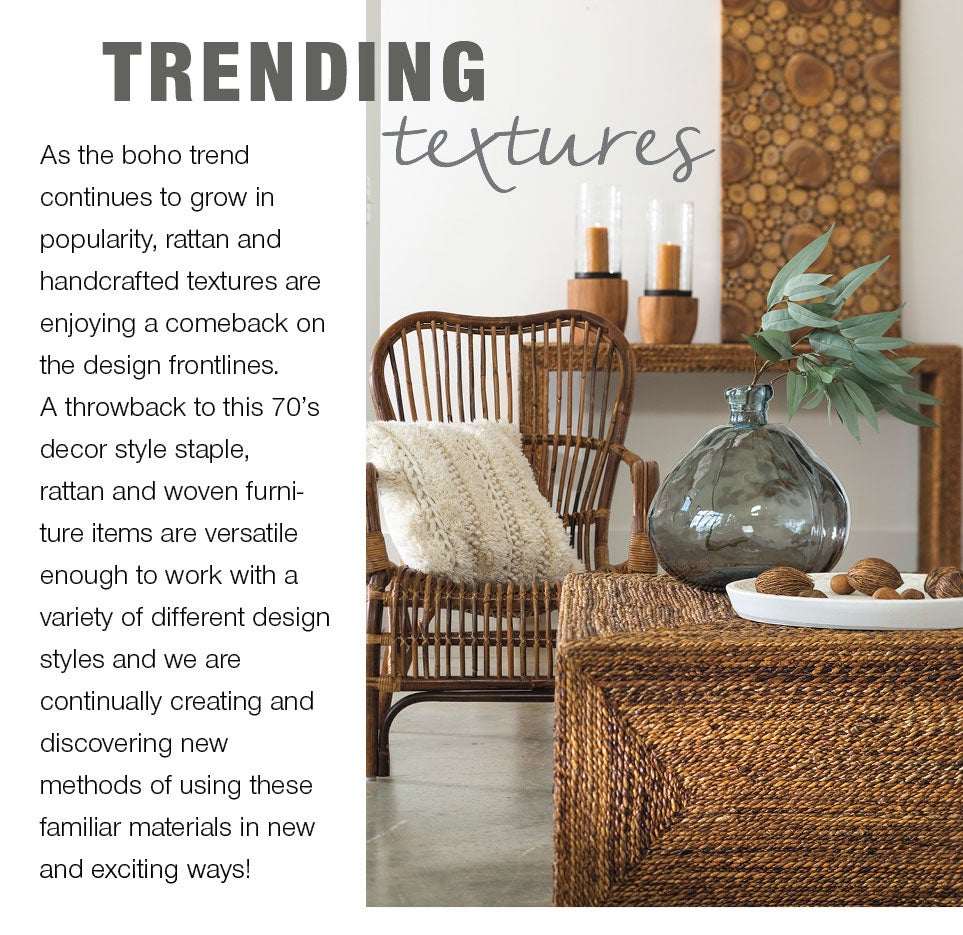 Trending Textures - As the boho trend continues to grow in popularity, rattan and handcrafted textures are enjoying a comeback on the design frontlines. A throwback to this 70's decor style staple, rattan and woven furniture items are versatile enough to work with a variety of different design styles and we are continually creating and discovering new methods of using these familiar materials in new and exciting ways!