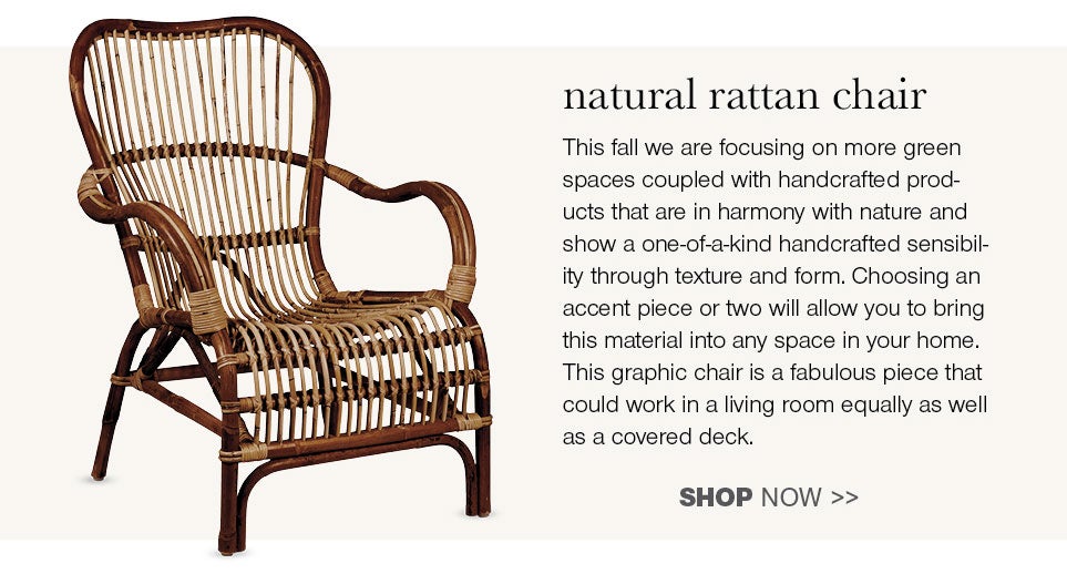 natural rattan chair - This fall we are focusing on more green spaces coupled with handcrafted products that are in harmony with nature and show a one-of-a-kind handcrafted sensibility through texture and form. Choosing an accent piece or two will allow you to bring material into any space in your home. This graphic chair is a fabulous piece that could work in a living room equally as well as a covered deck.