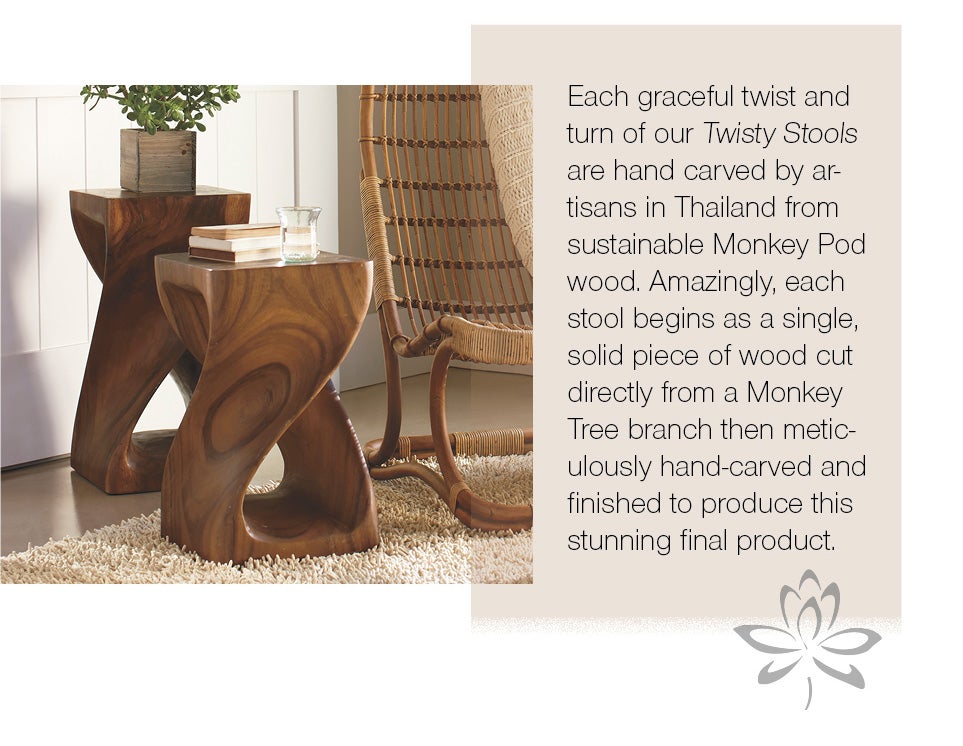 Each graceful twist and turn of our Twisty Stools are hand carved by artisans in Thailand from sustainable Monkey Pod wood. Amazingly, each stool begins as a single, solid piece of wood cut directyl from a Monkey Tree branch then meticulously hand-carved and finished to produce this stunning final product.