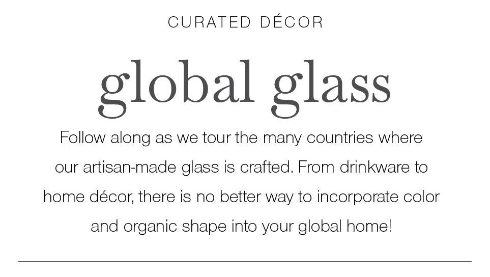 curated décor. global glass. Follow along as we tour the many countries where our artisan-made glass is crafted. From drinkware to home décor, there is no better way to incorporate color and organic shape into your global home!