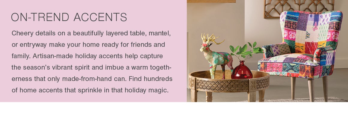 ON-TREND ACCENTS. Cheery details on a beautifully layered table, mantel or entryway make your home ready for friends and family. Artisan-made accents help capture the season's vibrant spirit and imbue a warm togetherness that only made-from-hand can. Find hundreds of home accents that sprinkle in that holiday magic.