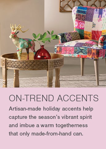 ON-TREND ACCENTS. Artisan-made accents help capture the season's vibrant spirit and imbue a warm togetherness that only made-from-hand can.
