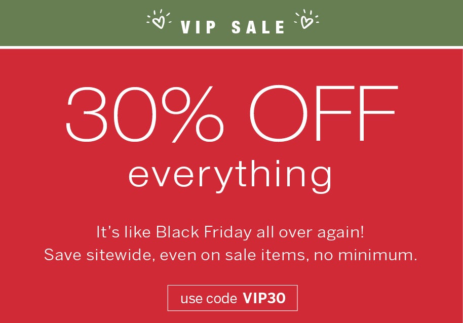 VIP SALE 30% OFF everything It's like Black Friday all over again! Save sitewide, even on sale items, no minimum. use code: VIP30