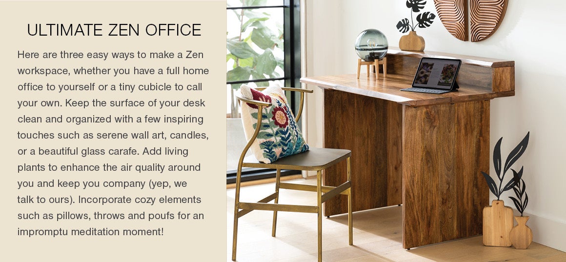 ULTIMATE ZEN OFFICE: Here are three easy ways to make a zen workspace, whether you have a full home office to yourself or a tiny cubicle to call your own. Keep the surface of your desk clean and organized with a few inspiring touches such as serene wall art, candles, or a beautiful glass carafe. Add living plants to enhance the air quality around you and keep you company (yep, we talk to ours). Incorporate cozy elements such as pillows, throws and poufs for an impromptu meditation moment!