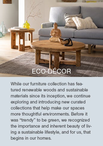 ECO-DECOR. While our furniture collection has featured renewable woods and sustainable materials since its inception, we continue exploring and introducing new curated collections that help make our spaces more thoughtful environments. Before it was ’trendy‘ to be green, we recognized the importance and inherent beauty of living a sustainable lifestyle, and for us, that begins in our homes.
