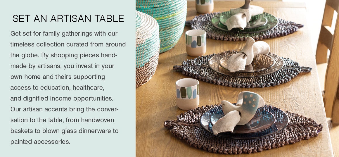 SET AN ARTISAN TABLE. Get set for family gatherings with our timeless collection curated from around the globe. By shopping pieces made by artisans, you invest in your own home and in theirs by supporting access to education, healthcare, and dignified income opportunities. Our artisan accents bring the conversation to the table, from handwoven baskets to blown glass dinnerware to painted accessories.