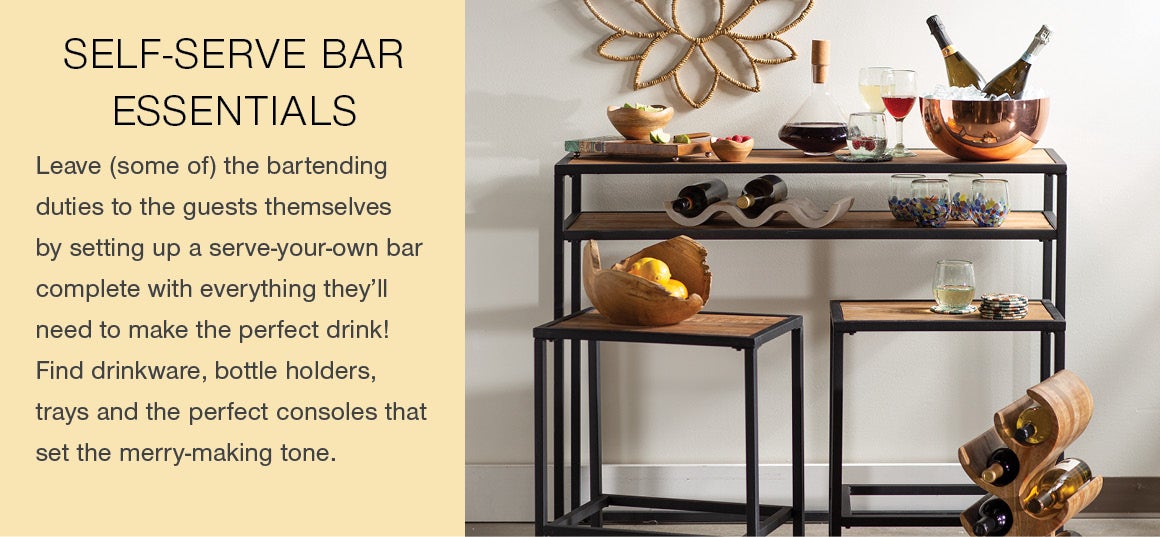 SELF-SERVE BAR ESSENTIALS. Leave (some of) the bartending duties to the guests themselves by setting up a serve-your-own bar complete with everything they'll need to make the perfect drink! Find drinkware, bottle holders, trays and the perfect consoles to set the merry-making tone.