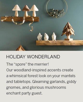 Image of ceramic gnome figurines, wood and wool tabletop mushrooms and a metal mushroom wreath. HOLIDAY WONDERLAND: The &ldsquo;spore&rdsquo; the merrier! Our woodland-inspired accents create a whimsical forest look on your mantels and tabletops. Gleaming garlands, giddy gnomes, and glorious mushrooms enchant party guests as they move through your home. Find everything you need to fill nooks and crannies with delightful pieces and heirlooms in the making to be passed on.