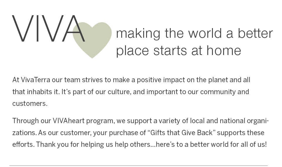 VivaHeart - making the world a better place starts at home.  At VivaTerra our team strives to make a positive impact on the planet and all that inhabits it. It's part of our culture, and important to our community and customers.<br /><br />Through our VIVAheart program, we support a variety of local and national organizations. As our customer, your purchase of “Gifts that Give Back” supports these efforts. Thank you for helping us help others…here's to a better world for all of us!
