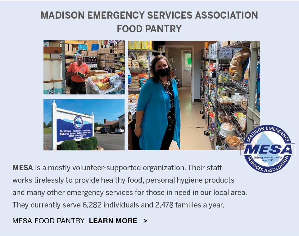 <b>MADISON EMERGENCY SERVICES ASSOCIATION - FOOD PANTRY</b><br />MESA is a mostly volunteer-supported organization. Their staff 
works tirelessly to provide healthy food, personal hygiene products and many other emergency services for those in need in our local area. They currently serve 6,282 individuals and 2,478 families a year. MESA FOOD PANTRY, LEARN MORE