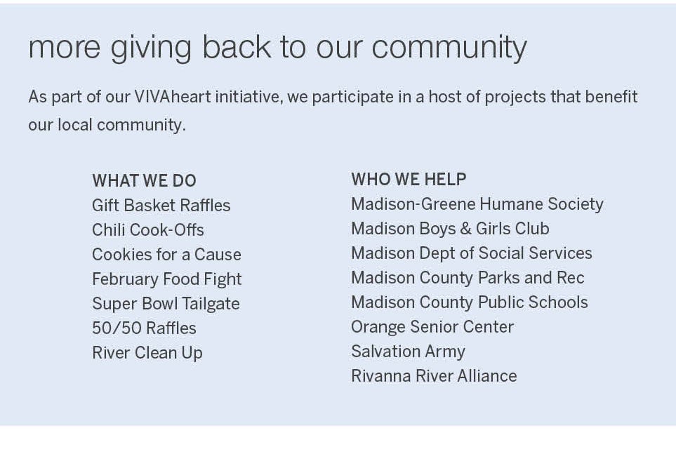 <b>more giving back to our community</b><br />As part of our VIVAheart initiative, we participate in a host of projects that benefit our local community.<br /><br />WHAT WE DO<br />Gift Basket Raffles, Chili Cook-Offs, Cookies for a Cause, February Food Fight, Super Bowl Tailgate Competition, 50/50 Raffles, and River Clean Up<br /><br />WHO WE HELP<br />Madison-Greene Humane Society, Madison Boys & Girls Club, Madison Dept of Social Services, Madison County Parks and Rec, Madison County Public Schools, Orange Senior Center, Salvation Army and Rivanna River Alliance.