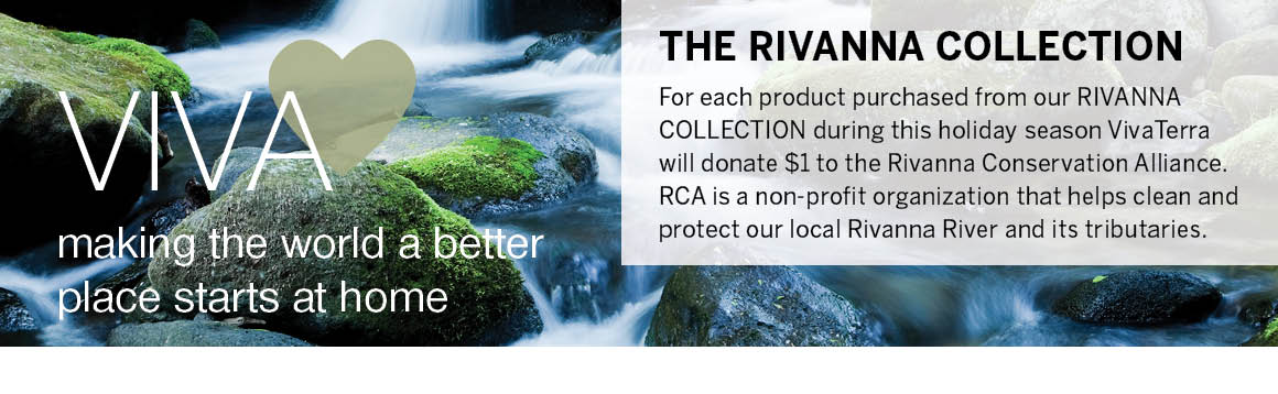 VivaHEART. Making the world a better place starts at home. For each product purchased from our Rivanna Collection during the holiday season, VivaTerra will donate $1 to the Rivanna Conservation Alliance. RVA is a non-profit organization that helps clean and protect our local Rivanna River and its tributaries.