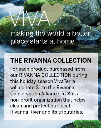 VivaHEART. Making the world a better place starts at home. For each product purchased from our Rivanna Collection during the holiday season, VivaTerra will donate $1 to the Rivanna Conservation Alliance. RVA is a non-profit organization that helps clean and protect our local Rivanna River and its tributaries.