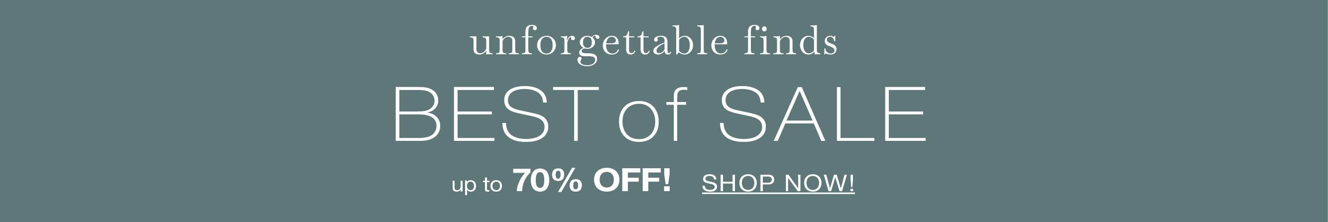 unforgettable finds BEST of SALE up to 70% OFF! SHOP NOW