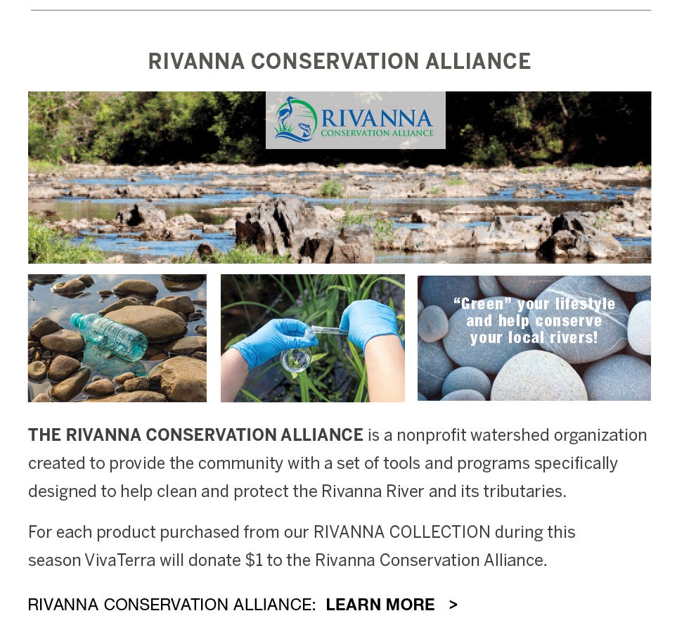 RIVANNA CONSERVATION ALLIANCE is a nonprofit watershed organization created to provide the community with a set of tools and programs specifically designed to help clean and protect the Rivanna River and its tributaries.  For each product purchased from our RIVANNA COLLECTION during this season VivaTerra will donate $1 to the Rivanna Conservation Alliance.  Learn more about the Rivanna Conservation Alliance