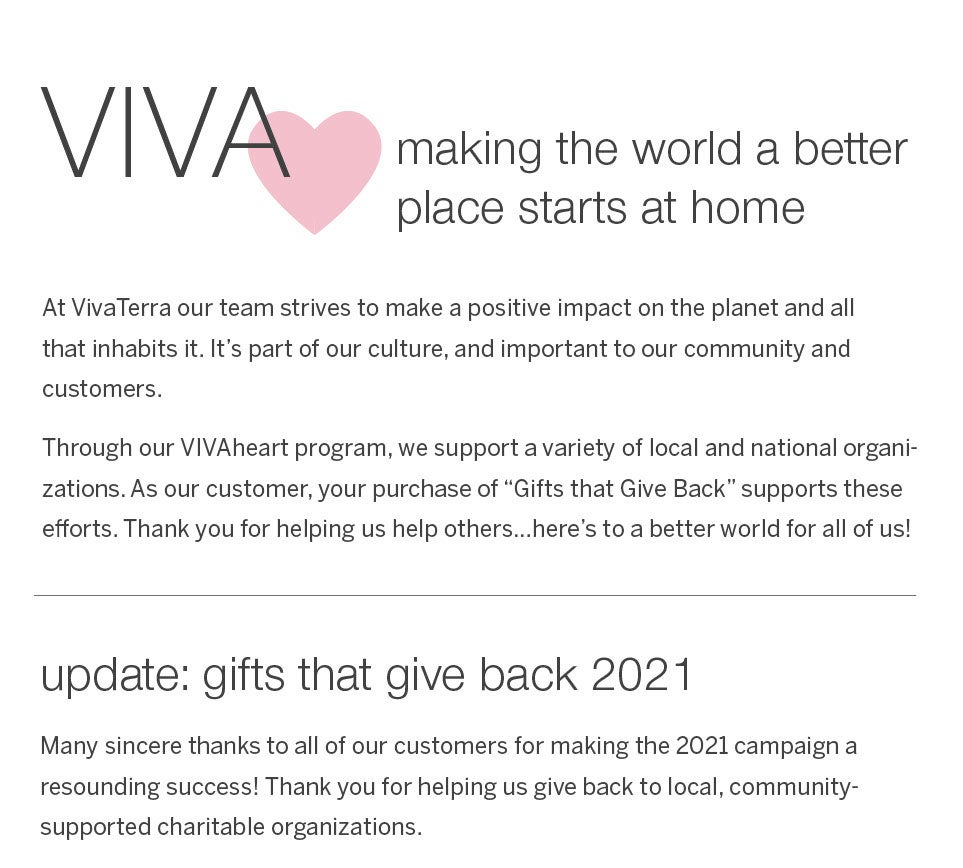 VivaHeart - making the world a better place starts at home.  At VivaTerra our team strives to make a positive impact on the planet and all that inhabits it. It's part of our culture, and important to our community and customers.<br /><br />Through our VIVAheart program, we support a variety of local and national organizations. As our customer, your purchase of “Gifts that Give Back” supports these efforts. Thank you for helping us help others…here's to a better world for all of us!<br /><br /><b>update: gifts that give back 2021</b><br />Many sincere thanks to all of our customers for making the 2021 campaign a resounding success! Thank you for helping us give back to local, community-supported charitable organizations.
