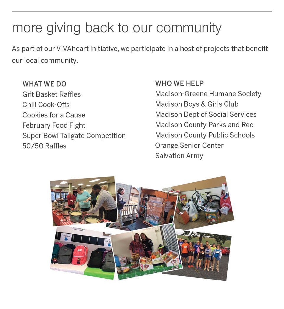 <b>more giving back to our community</b><br />As part of our VIVAheart initiative, we participate in a host of projects that benefit our local community.<br /><br />WHAT WE DO<br />Gift Basket Raffles, Chili Cook-Offs, Cookies for a Cause, February Food Fight, Super Bowl Tailgate Competition, 50/50 Raffles<br /><br />WHO WE HELP<br />Madison-Greene Humane Society, Madison Boys & Girls Club, Madison Dept of Social Services, Madison County Parks and Rec, Madison County Public Schools, Orange Senior Center, Salvation Army.