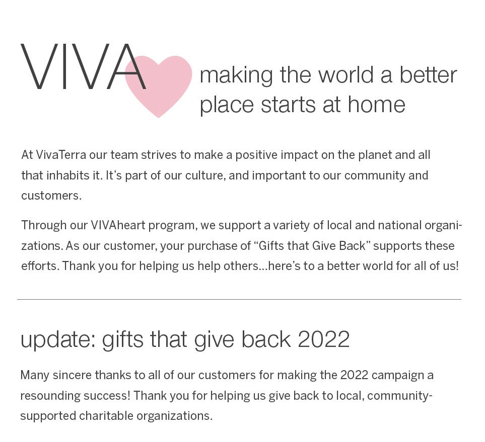 VivaHeart - making the world a better place starts at home.<br /><br />At VivaTerra our team strives to make a positive impact on the planet and all that inhabits it. It's part of our culture, and important to our community and customers.<br /><br />Through our VIVAheart program, we support a variety of local and national organizations. As our customer, your purchase of “Gifts that Give Back” supports these efforts. Thank you for helping us help others…here's to a better world for all of us!<br /><br /><b>update: gifts that give back 2022<b /><br />Many sincere thanks to all of our customers for making the 2022 campaign a resounding success! Thank you for helping us give back to local, community-supported charitable organizations.