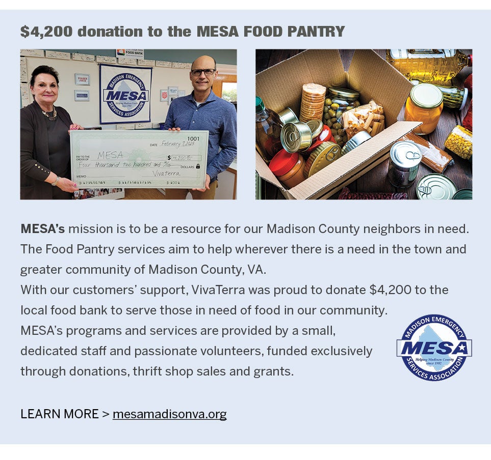 <b>$4,200 donation to the MESA FOOD PANTRY</b><br /><b>MESA's</b> mission is to be a resource for our Madison County neighbors in need. The Food Pantry services aim to help wherever there is a need in the town and greater community of Madison County, VA. With our customers' support, VivaTerra was proud to donate $4,200 to the local food bank to serve those in need of food in our community. MESA's programs and services are provided by a small, dedicated staff and passionate volunteers, funded exclusively through donations, thrift shop sales and grants.<br />MESA FOOD PANTRY, LEARN MORE