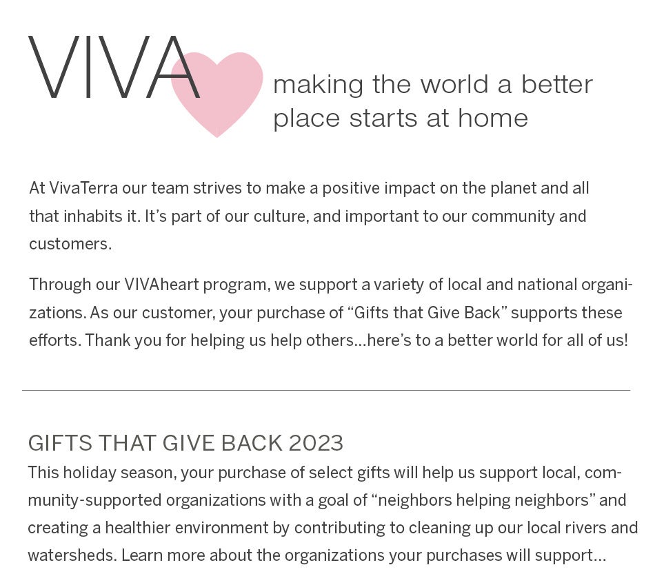 VivaHeart - making the world a better place starts at home. At VivaTerra our team strives to make a positive impact on the planet and all that inhabits it. It's part of our culture, and important to our community and customers. Through our VIVAheart program, we support a variety of local and national organizations. As our customer, your purchase of “Gifts that Give Back” supports these efforts. Thank you for helping us help others…here's to a better world for all of us! update: gifts that give back 2022. Many sincere thanks to all of our customers for making the 2022 campaign a resounding success! Thank you for helping us give back to local, community-supported charitable organizations. 
