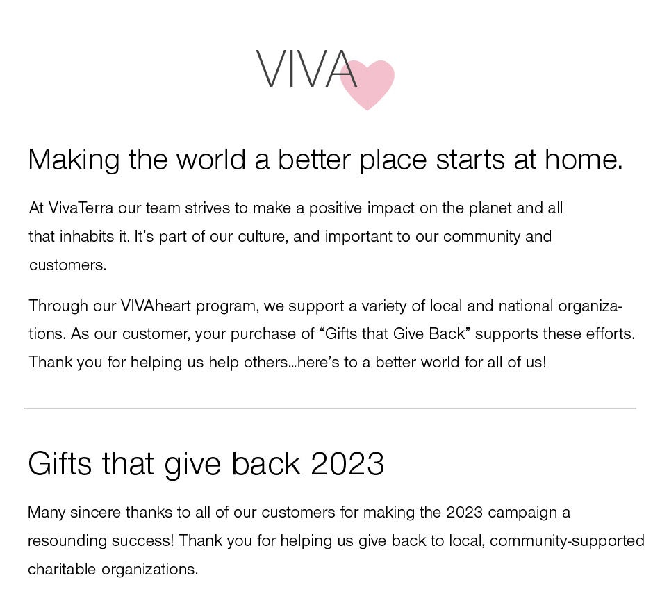 VivaHeart - making the world a better place starts at home<br /><br />At VivaTerra our team strives to make a positive impact on the planet and all that inhabits it. It's part of our culture, and important to our community and customers.<br /><br />Through our VIVAheart program, we support a variety of local and national organizations. As our customer, your purchase of “Gifts that Give Back” supports these efforts. Thank you for helping us help others…here's to a better world for all of us!<br /><br />GIFTS THAT GIVE BACK 2023<br />Many sincere thanks to all of our customers for making the 2023 campaign a resounding success! Thank you for helping us give back to local, community-supported charitable organizations.