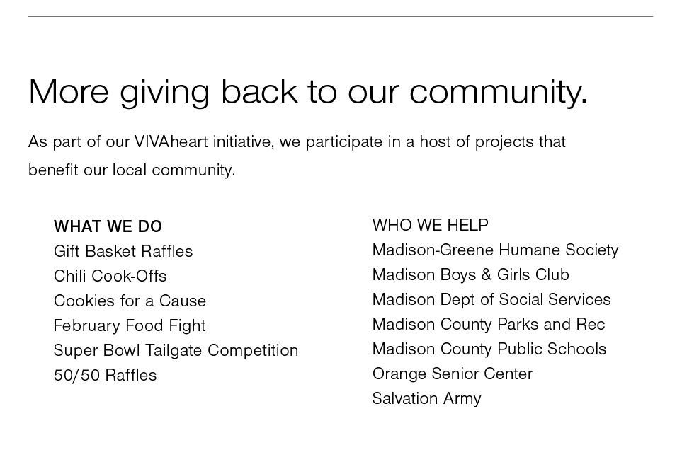 <b>more giving back to our community</b><br />As part of our VIVAheart initiative, we participate in a host of projects that benefit our local community.<br /><br />WHAT WE DO<br />Gift Basket Raffles, Chili Cook-Offs, Cookies for a Cause, February Food Fight, Super Bowl Tailgate Competition, 50/50 Raffles, and River Clean Up<br /><br />WHO WE HELP<br />Madison-Greene Humane Society, Madison Boys & Girls Club, Madison Dept of Social Services, Madison County Parks and Rec, Madison County Public Schools, Orange Senior Center, Salvation Army and Rivanna River Alliance.