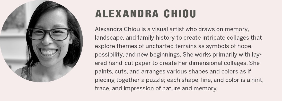 Alexandra Chiou - Alexandra Chiou is a visual artist who draws on memory, landscape, and family history to create intricate collages that explore themes of uncharted terrains as symbols of hope, possibility, and new beginnings. She works primarily with layered hand-cut paper to create her dimensional collages. She paints, cuts, and arranges various shapes and colors as if piecing together a puzzle; each shape, line, and color is a hint, trace, and impression of nature and memory.