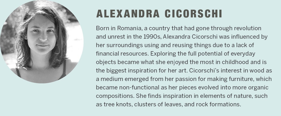 Alexandra Cicorschi - Born in Romania, a country that had gone through revolution and unrest in the 1990s, Alexandra was influenced by her surroundings about how to use and reuse things due to a lack of financial resources. Exploring the full potential of everyday objects has become what she enjoyed the most in childhood and the biggest inspiration for her art. Cicorschi's interest in wood as a medium emerged from her passion for making furniture, which became non-functional as her pieces evolved into more organic compositions. She finds inspiration in elements of nature, such as tree knots, clusters of leaves and rock formations.