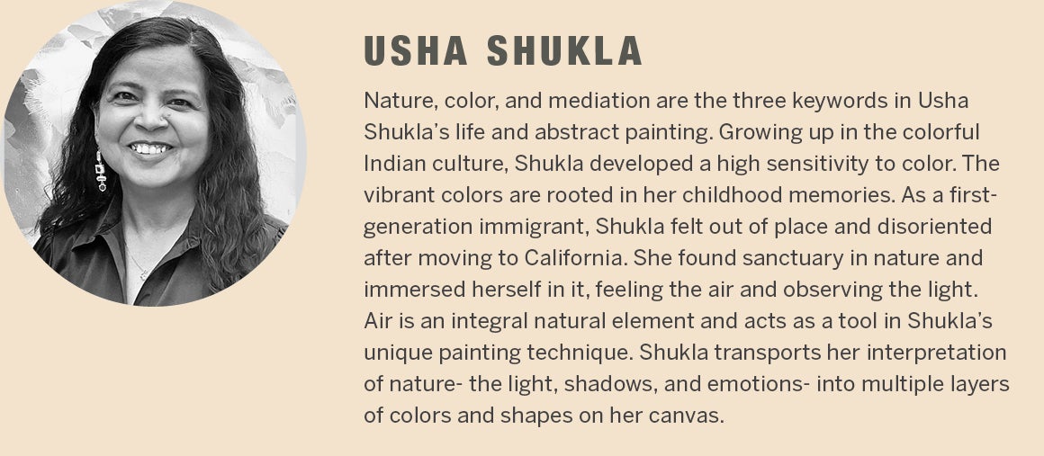 Usha Shukla - Nature, color, and mediation are the three keywords in Usha Shuklaâ€™s life and abstract painting. Growing up in the colorful Indian culture, Shukla developed a high sensitivity to color. The vibrant colors are rooted in her childhood memories. As a first-generation immigrant, Shukla felt out of place and disoriented after moving to California. She found sanctuary in nature and immersed herself in it, feeling the air and observing the light. Air is an integral natural element and acts as a tool in Shuklaâ€™s unique painting technique. Shukla transports her interpretation of nature- the light and shadows, and her emotions, into multiple layers of colors and shapes on her canvas.