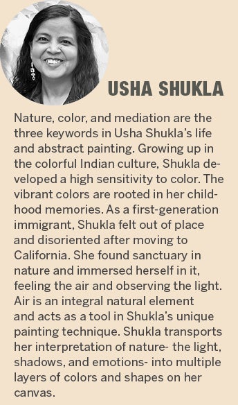 Usha Shukla - Nature, color, and mediation are the three keywords in Usha Shuklaâ€™s life and abstract painting. Growing up in the colorful Indian culture, Shukla developed a high sensitivity to color. The vibrant colors are rooted in her childhood memories. As a first-generation immigrant, Shukla felt out of place and disoriented after moving to California. She found sanctuary in nature and immersed herself in it, feeling the air and observing the light. Air is an integral natural element and acts as a tool in Shuklaâ€™s unique painting technique. Shukla transports her interpretation of nature- the light and shadows, and her emotions, into multiple layers of colors and shapes on her canvas.