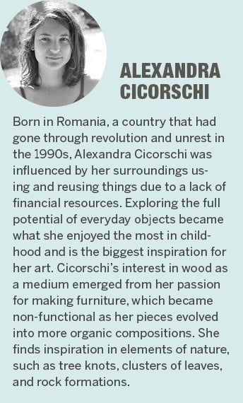 Alexandra Cicorschi - Born in Romania, a country that had gone through revolution and unrest in the 1990s, Alexandra was influenced by her surroundings about how to use and reuse things due to a lack of financial resources. Exploring the full potential of everyday objects has become what she enjoyed the most in childhood and the biggest inspiration for her art. Cicorschi's interest in wood as a medium emerged from her passion for making furniture, which became non-functional as her pieces evolved into more organic compositions. She finds inspiration in elements of nature, such as tree knots, clusters of leaves and rock formations.