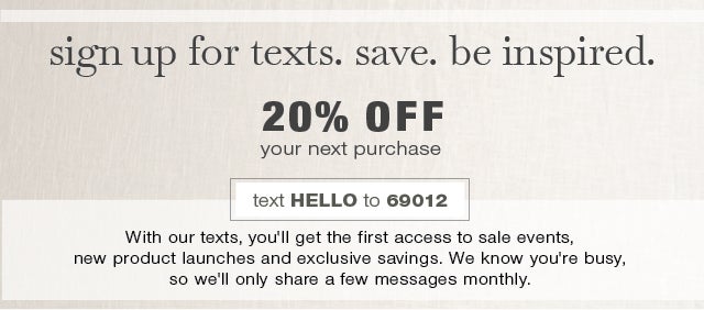 sign up for texts. save. be inspired. receive 20% OFF your next purchase - text HELLO to 69012 to join today - With our texts, you'll get the first access to sale events, new product launches and exclusive savings. We know you're busy, so we'll only share a few messages monthly. 