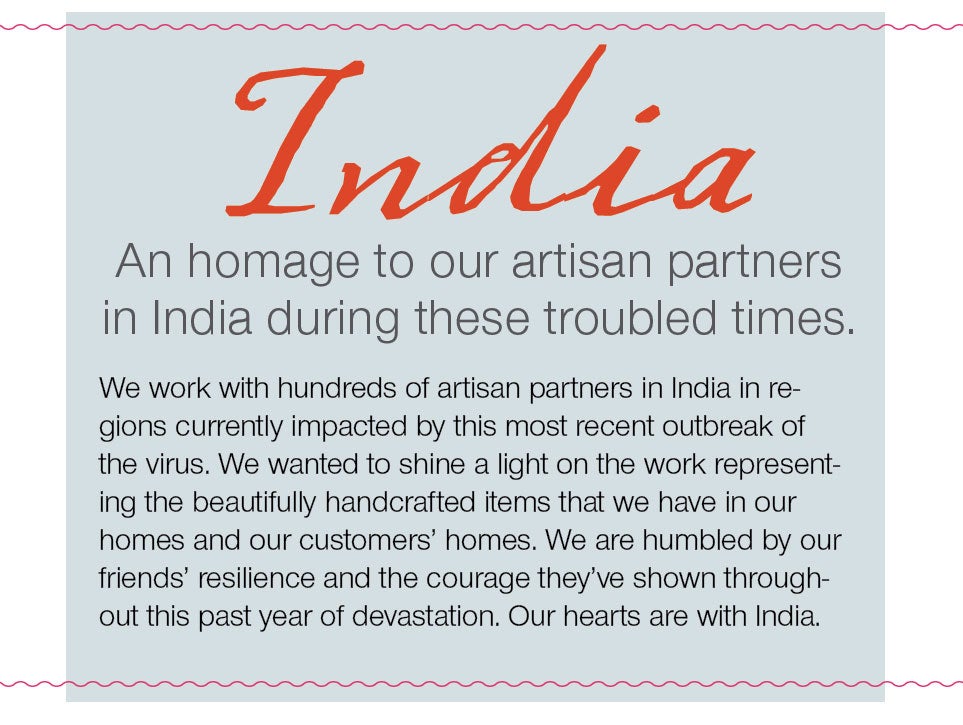 India - An homage to our artisan partners in India during these troubled times.  We work with hundreds if artisan partners in India in regions currently impacted by this most recent outbreak of the virus. We wanted to shine a light on the work representing the beautifully handcrafted items that we have in our homes and our customers' homes. We are humbled by our friends' resillience and the courage they've shown through this past year of devastation.  Our hearts are with India.