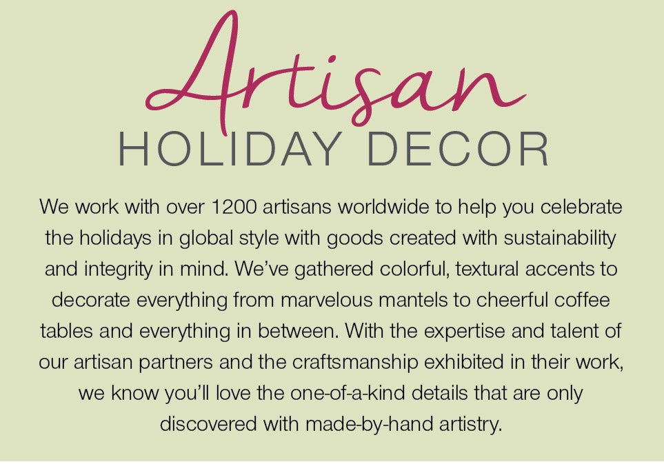 Artisan Holiday Decor - We work with over 1200 artisans worldwide to help you celebrate the holidays in global style with goods created with sustainability and integrity in mind. We've gathered colorful, textural accents to decorate everything from marvelous mantels to cheerful coffee tables and everything in between. With the expertise and talent of our artisan partners and the craftsmanshp exhibited in their work, we know you'll love the one-of-a-kind details that are only discovered with made-by-hand artistry.