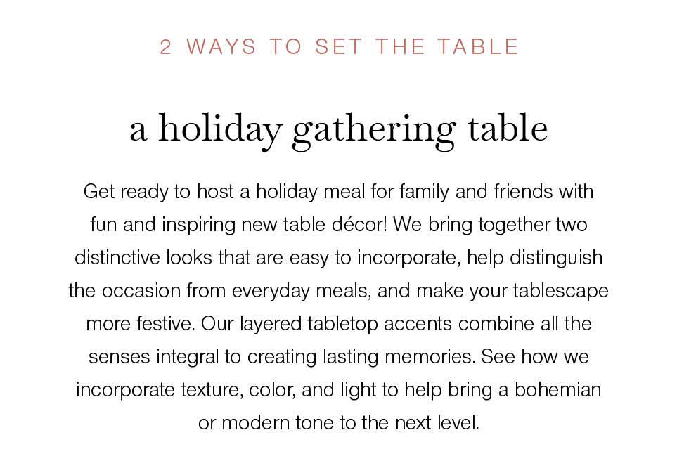 2 WAYS TO SET THE TABLE.  a holiday gathering table. Get ready to host a holiday meal for family and friends with fun and inspiring new table décor! We bring together two distinctive looks that are easy to incorporated, help distinguish the occasion from everyday meals and make your tablescape more festive. Our layered tabletop accents combine all the senses integral to creating lasting memories. See how we incorporate texture, color, and light to help bring a bohemian or modern tone to the next level.