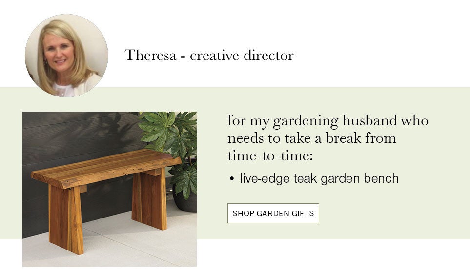 Theresa - creative director. for my gardening husband who needs to take a break from time-to-time: live-edge teak garden bench. SHOP GARDEN GIFTS