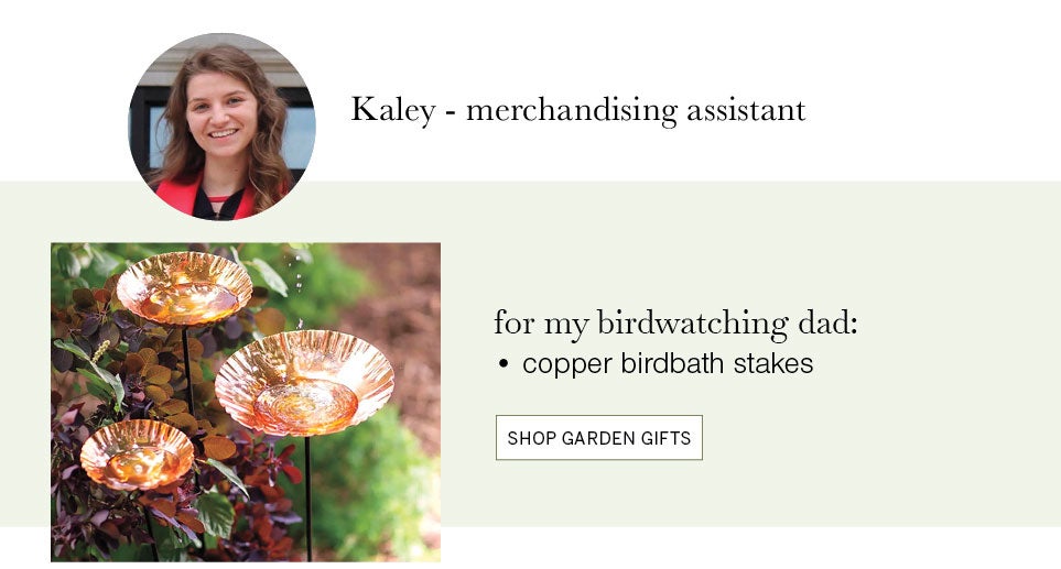 Kaley ­ merchandising assistant. for my birdwatching dad: copper birdbath stakes. SHOP GARDEN GIFTS