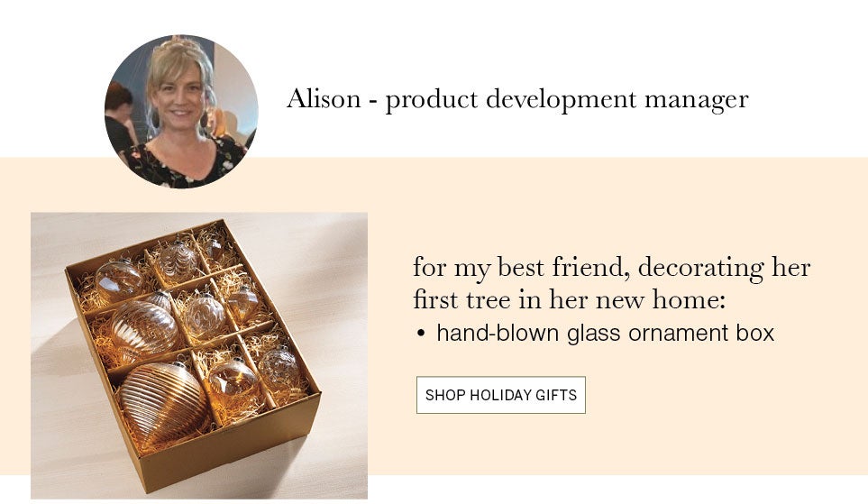 Alison ­ product development manager. for my best friend, decorating her first tree in her new home: hand-blown glass ornament box. SHOP HOLIDAY GIFTS