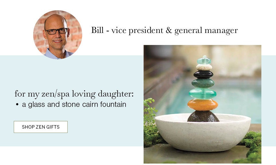 Bill - vice president & general manager. for my zen/spa loving daughter: a glass and stone cairn fountain. SHOP ZEN GIFTS