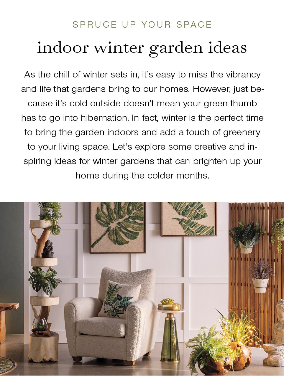 Spruce Up Your Space: Winter Garden Ideas<br /><br />As the chill of winter sets in, it's easy to miss the vibrancy and life that gardens bring to our homes. However, just because it's cold outside doesn't mean your green thumb has to go into hibernation. In fact, winter is the perfect time to bring the garden indoors and add a touch of greenery to your living space. Let’s explore some creative and inspiring ideas for winter gardens that can brighten up your home during the colder months.