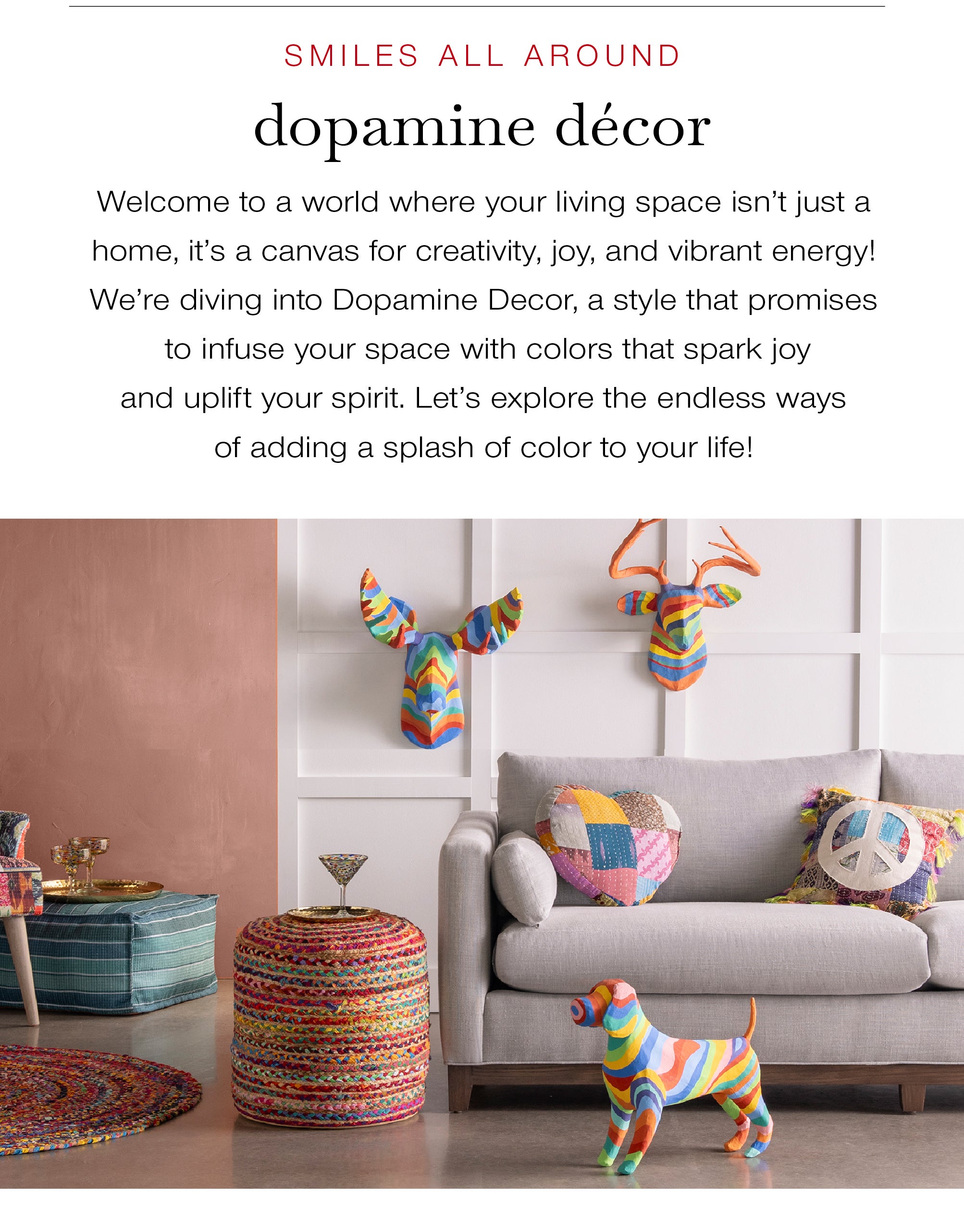 SMILE ALL AROUND<br />Dopamine Décor<br />Welcome to a world where your living space isn't just a home, it's a canvas for creativity, joy, and vibrant energy! We're diving into Dopamine Decor, a style that promises to infuse your space with colors that spark joy and uplift your spirit. Let’s explore the endless ways of adding a splash of color to your life!