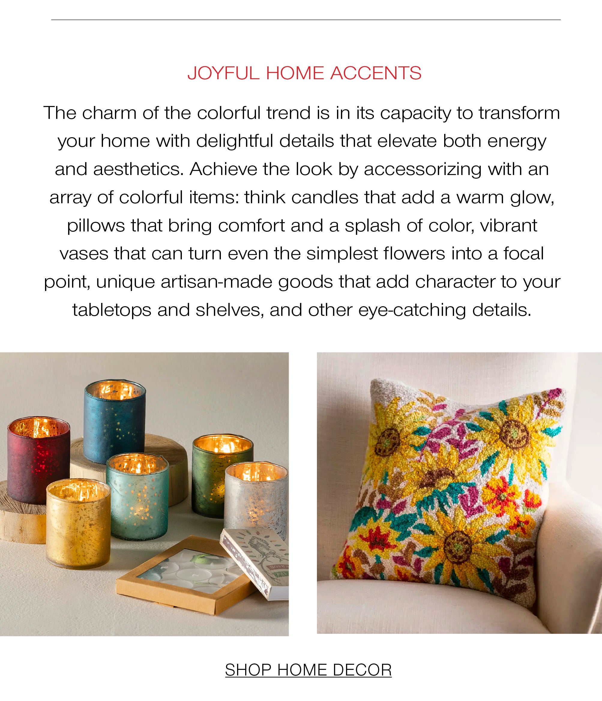 Joyful Home Accents<br />The charm of the colorful trend is in its capacity to transform your home with delightful details that elevate both energy and aesthetics. Achieve the look by accessorizing with an array of colorful items: think candles that add a warm glow, pillows that bring comfort and a splash of color, vibrant vases that can turn even the simplest flowers into a focal point, unique artisan-made goods that add character to your tabletops and shelves, and other eye-catching details.