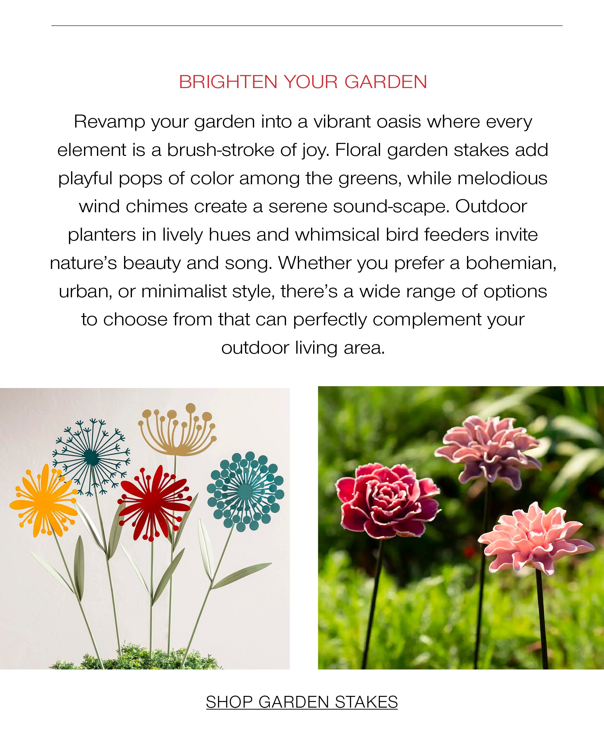Brighten your garden<br />Revamp your garden into a vibrant oasis where every element is a brushstroke of joy. Floral garden stakes add playful pops of color among the greens, while melodious wind chimes create a serene soundscape. Outdoor planters in lively hues and whimsical bird feeders invite nature's beauty and song. Whether you prefer a bohemian, urban, or minimalist style, there's a wide range of options to choose from that can perfectly complement your outdoor living area.