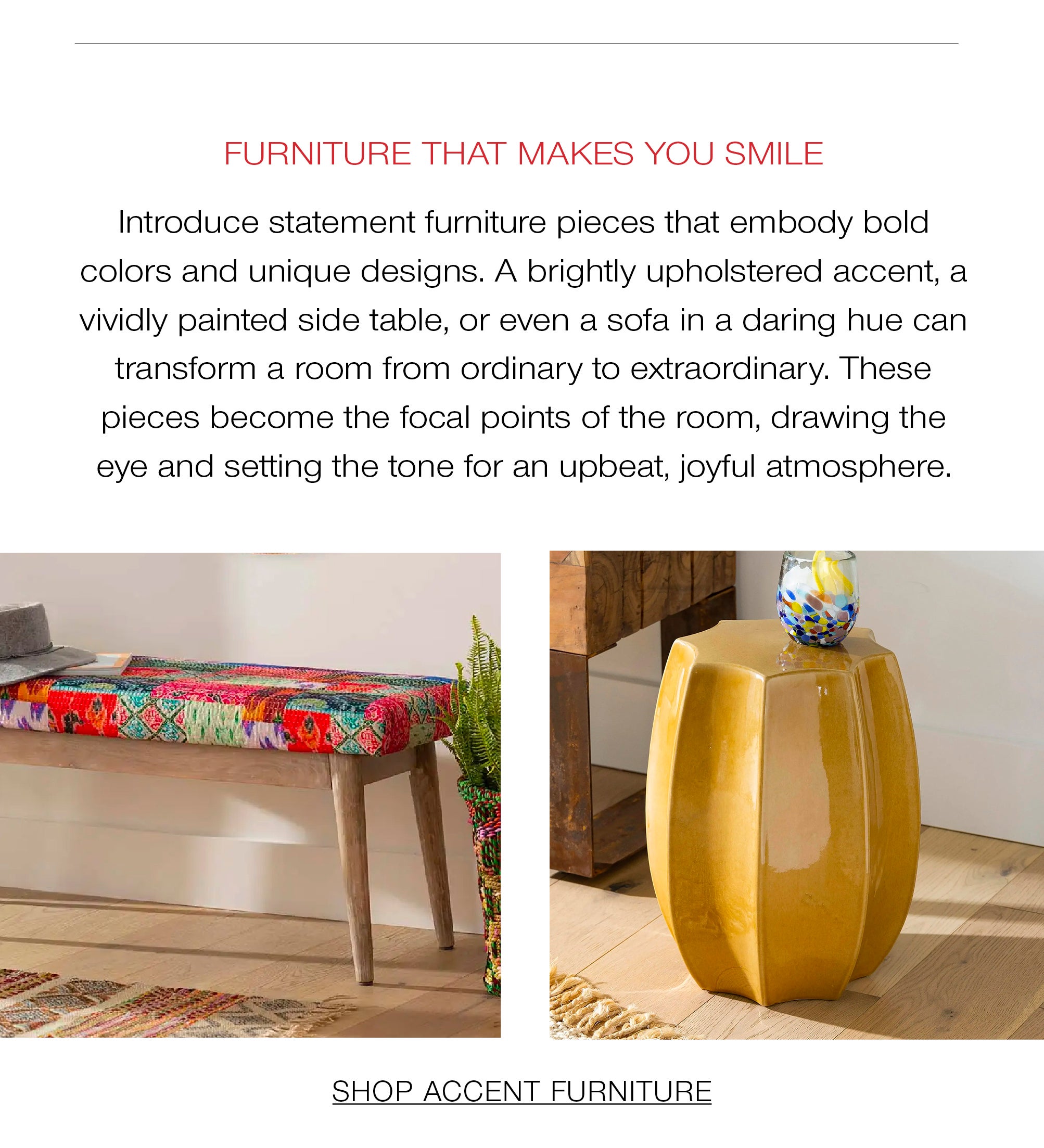 Furniture that Makes You Smile<br />Introduce statement furniture pieces that embody bold colors and unique designs. A brightly upholstered accent, a vividly painted side table, or even a sofa in a daring hue can transform a room from ordinary to extraordinary. These pieces become the focal points of the room, drawing the eye and setting the tone for an upbeat, joyful atmosphere.