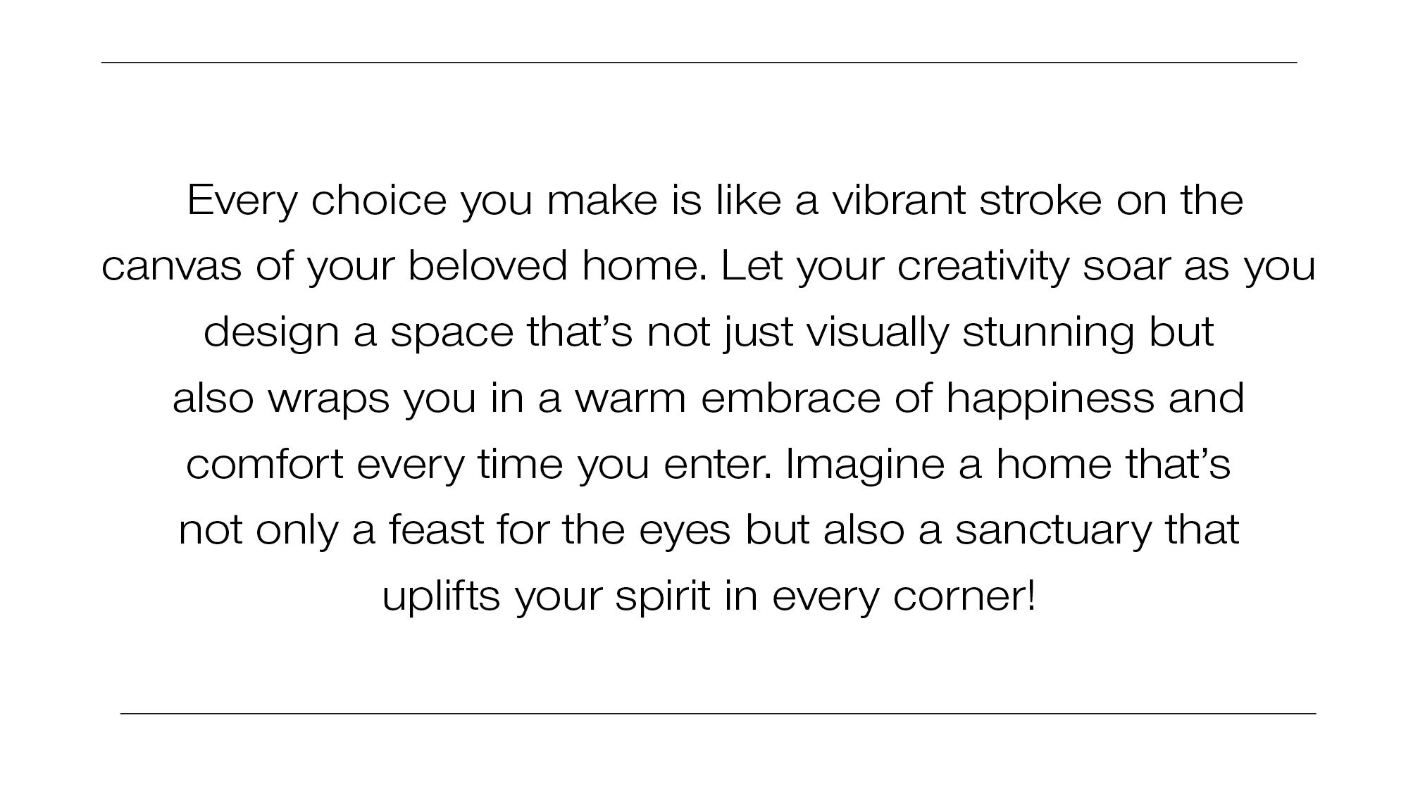 Every choice you make is like a vibrant stroke on the canvas of your beloved home. Let your creativity soar as you design a space that's not just visually stunning but also wraps you in a warm embrace of happiness and comfort every time you enter. Imagine a home that's not only a feast for the eyes but also a sanctuary that uplifts your spirit in every corner!